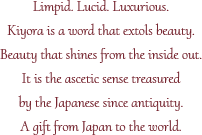 Limpid. Lucid. Luxurious.Kiyora is a word that extols beauty.Beauty that shines from the inside out.It is the ascetic sense treasured by the Japanese since antiquity.A gift from Japan to the world.